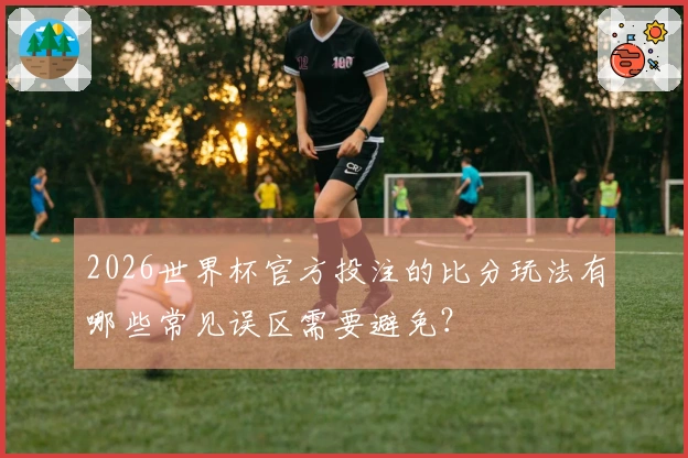 2026世界杯官方投注的比分玩法有哪些常见误区需要避免？