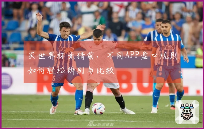 买世界杯竞猜前，不同APP盘口规则如何轻松辨别与比较