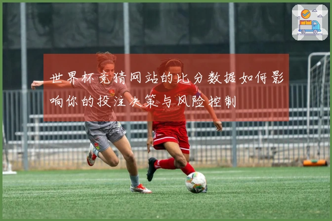 世界杯竞猜网站的比分数据如何影响你的投注决策与风险控制