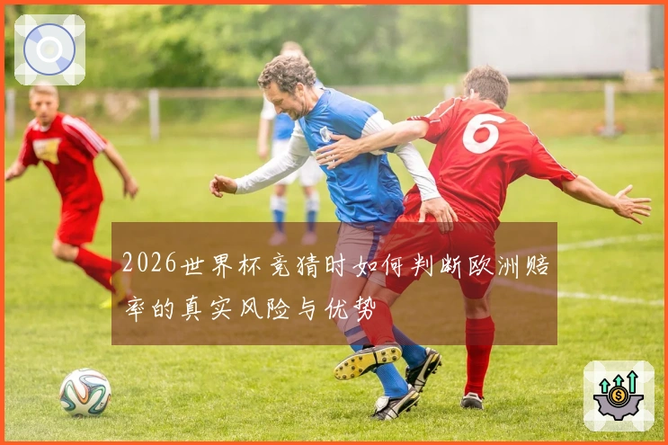2026世界杯竞猜时如何判断欧洲赔率的真实风险与优势